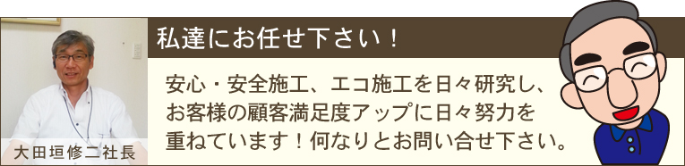 安心、安全施工、エコ施工を日々研究し、お客様の顧客満足度アップに日々努力を重ねています。何なりとお問い合わせ下さい。